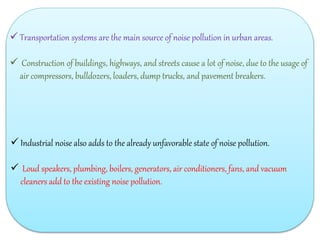  Transportation systems are the main source of noise pollution in urban areas.
 Construction of buildings, highways, and streets cause a lot of noise, due to the usage of
air compressors, bulldozers, loaders, dump trucks, and pavement breakers.
 Industrial noise also adds to the already unfavorable state of noise pollution.
 Loud speakers, plumbing, boilers, generators, air conditioners, fans, and vacuum
cleaners add to the existing noise pollution.
 