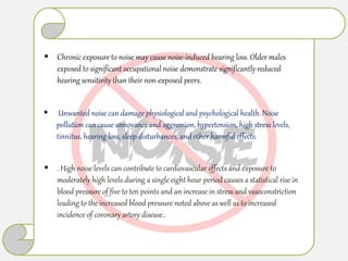  Chronic exposure to noise may cause noise-induced hearing loss. Older males
exposed to significant occupational noise demonstrate significantly reduced
hearing sensitivity than their non-exposed peers.
 Unwanted noise can damage physiological and psychological health. Noise
pollution can cause annoyance and aggression, hypertension, high stress levels,
tinnitus, hearing loss, sleep disturbances, and other harmful effects.
 . High noise levels can contribute to cardiovascular effects and exposure to
moderately high levels during a single eight hour period causes a statistical rise in
blood pressure of five to ten points and an increase in stress and vasoconstriction
leading to the increased blood pressure noted above as well as to increased
incidence of coronary artery disease..
 
