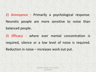 2) Annoyance : Primarily a psychological response.
Neurotic people are more sensitive to noise than
balanced people.
3) Efficacy : where ever mental concentration is
required, silence or a low level of noise is required.
Reduction in noise – increases work out put.
Vd Rakesh Shukla, Lecturer, GAAC,
Ahmedabad
 