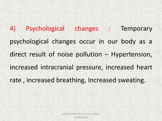 4) Psychological changes : Temporary
psychological changes occur in our body as a
direct result of noise pollution – Hypertension,
increased intracranial pressure, increased heart
rate , increased breathing, Increased sweating.
Vd Rakesh Shukla, Lecturer, GAAC,
Ahmedabad
 