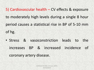 5) Cardiovascular health – CV effects & exposure
to moderately high levels during a single 8 hour
period causes a statistical rise in BP of 5-10 mm
of hg.
• Stress & vasoconstriction leads to the
increases BP & increased incidence of
coronary artery disease.
Vd Rakesh Shukla, Lecturer, GAAC,
Ahmedabad
 