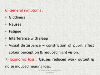 6) General symptoms :
• Giddiness
• Nausea
• Fatigue
• Interference with sleep
• Visual disturbance – constriction of pupil, affect
colour perception & reduced night vision.
7) Economic loss : Causes reduced work output &
noise induced hearing loss.
Vd Rakesh Shukla, Lecturer, GAAC,
Ahmedabad
 