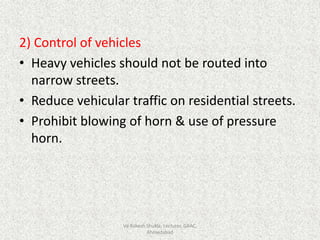 2) Control of vehicles
• Heavy vehicles should not be routed into
narrow streets.
• Reduce vehicular traffic on residential streets.
• Prohibit blowing of horn & use of pressure
horn.
Vd Rakesh Shukla, Lecturer, GAAC,
Ahmedabad
 