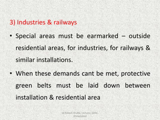 3) Industries & railways
• Special areas must be earmarked – outside
residential areas, for industries, for railways &
similar installations.
• When these demands cant be met, protective
green belts must be laid down between
installation & residential area
Vd Rakesh Shukla, Lecturer, GAAC,
Ahmedabad
 