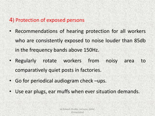 4) Protection of exposed persons
• Recommendations of hearing protection for all workers
who are consistently exposed to noise louder than 85db
in the frequency bands above 150Hz.
• Regularly rotate workers from noisy area to
comparatively quiet posts in factories.
• Go for periodical audiogram check –ups.
• Use ear plugs, ear muffs when ever situation demands.
Vd Rakesh Shukla, Lecturer, GAAC,
Ahmedabad
 