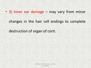 • 3) Inner ear damage – may vary from minor
changes in the hair cell endings to complete
destruction of organ of corti.
Vd Rakesh Shukla, Lecturer, GAAC,
Ahmedabad
 