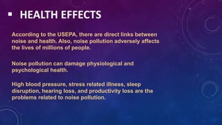  HEALTH EFFECTS
According to the USEPA, there are direct links between
noise and health. Also, noise pollution adversely affects
the lives of millions of people.
Noise pollution can damage physiological and
psychological health.
High blood pressure, stress related illness, sleep
disruption, hearing loss, and productivity loss are the
problems related to noise pollution.
 