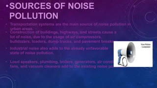 •SOURCES OF NOISE
POLLUTION
• Transportation systems are the main source of noise pollution in
urban areas.
• Construction of buildings, highways, and streets cause a
lot of noise, due to the usage of air compressors,
bulldozers, loaders, dump trucks, and pavement breakers
• Industrial noise also adds to the already unfavorable
state of noise pollution.
• Loud speakers, plumbing, boilers, generators, air conditioners,
fans, and vacuum cleaners add to the existing noise pollution.
 