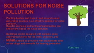SOLUTIONS FOR NOISE
POLLUTION
• Planting bushes and trees in and around sound
generating sources is an effective solution for noise
pollution.
• Regular servicing and tuning of automobiles can
effectively reduce the noise pollution.
• Buildings can be designed with suitable noise
absorbing material for the walls, windows, and
ceilings.
• Workers should be provided with equipments such
as ear plugs and earmuffs for hearing protection.
Continue …
 