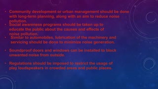 • Community development or urban management should be done
with long-term planning, along with an aim to reduce noise
pollution.
• Social awareness programs should be taken up to
educate the public about the causes and effects of
noise pollution.
• Similar to automobiles, lubrication of the machinery and
servicing should be done to minimize noise generation.
• Soundproof doors and windows can be installed to block
unwanted noise from outside.
• Regulations should be imposed to restrict the usage of
play loudspeakers in crowded areas and public places.
 