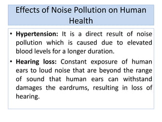 Effects of Noise Pollution on Human
Health
• Hypertension: It is a direct result of noise
pollution which is caused due to elevated
blood levels for a longer duration.
• Hearing loss: Constant exposure of human
ears to loud noise that are beyond the range
of sound that human ears can withstand
damages the eardrums, resulting in loss of
hearing.
 