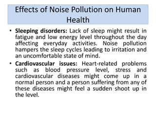 Effects of Noise Pollution on Human
Health
• Sleeping disorders: Lack of sleep might result in
fatigue and low energy level throughout the day
affecting everyday activities. Noise pollution
hampers the sleep cycles leading to irritation and
an uncomfortable state of mind.
• Cardiovascular issues: Heart-related problems
such as blood pressure level, stress and
cardiovascular diseases might come up in a
normal person and a person suffering from any of
these diseases might feel a sudden shoot up in
the level.
 