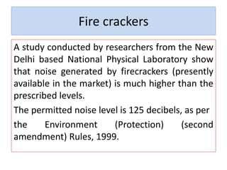Fire crackers
A study conducted by researchers from the New
Delhi based National Physical Laboratory show
that noise generated by firecrackers (presently
available in the market) is much higher than the
prescribed levels.
The permitted noise level is 125 decibels, as per
the Environment (Protection) (second
amendment) Rules, 1999.
 