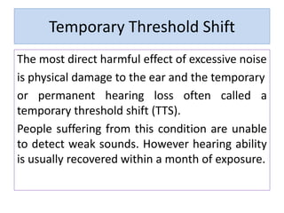 Temporary Threshold Shift
The most direct harmful effect of excessive noise
is physical damage to the ear and the temporary
or permanent hearing loss often called a
temporary threshold shift (TTS).
People suffering from this condition are unable
to detect weak sounds. However hearing ability
is usually recovered within a month of exposure.
 