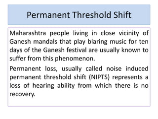 Permanent Threshold Shift
Maharashtra people living in close vicinity of
Ganesh mandals that play blaring music for ten
days of the Ganesh festival are usually known to
suffer from this phenomenon.
Permanent loss, usually called noise induced
permanent threshold shift (NIPTS) represents a
loss of hearing ability from which there is no
recovery.
 