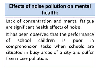 Effects of noise pollution on mental
health:
Lack of concentration and mental fatigue
are significant health effects of noise.
It has been observed that the performance
of school children is poor in
comprehension tasks when schools are
situated in busy areas of a city and suffer
from noise pollution.
 