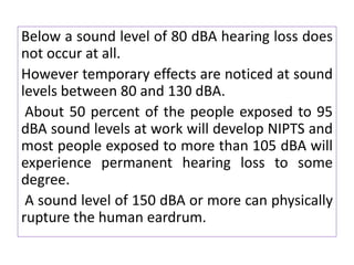 Below a sound level of 80 dBA hearing loss does
not occur at all.
However temporary effects are noticed at sound
levels between 80 and 130 dBA.
About 50 percent of the people exposed to 95
dBA sound levels at work will develop NIPTS and
most people exposed to more than 105 dBA will
experience permanent hearing loss to some
degree.
A sound level of 150 dBA or more can physically
rupture the human eardrum.
 