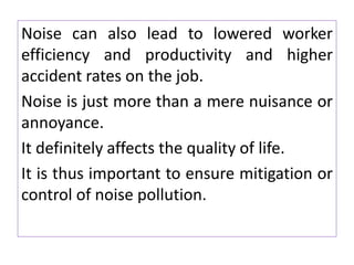 Noise can also lead to lowered worker
efficiency and productivity and higher
accident rates on the job.
Noise is just more than a mere nuisance or
annoyance.
It definitely affects the quality of life.
It is thus important to ensure mitigation or
control of noise pollution.
 