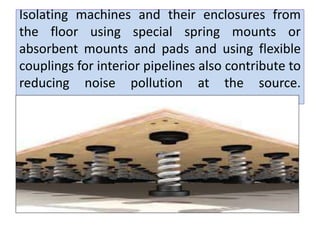 Isolating machines and their enclosures from
the floor using special spring mounts or
absorbent mounts and pads and using flexible
couplings for interior pipelines also contribute to
reducing noise pollution at the source.
 