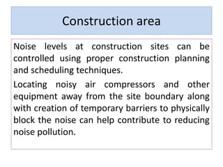 Construction area
Noise levels at construction sites can be
controlled using proper construction planning
and scheduling techniques.
Locating noisy air compressors and other
equipment away from the site boundary along
with creation of temporary barriers to physically
block the noise can help contribute to reducing
noise pollution.
 