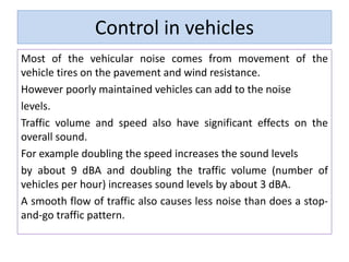 Control in vehicles
Most of the vehicular noise comes from movement of the
vehicle tires on the pavement and wind resistance.
However poorly maintained vehicles can add to the noise
levels.
Traffic volume and speed also have significant effects on the
overall sound.
For example doubling the speed increases the sound levels
by about 9 dBA and doubling the traffic volume (number of
vehicles per hour) increases sound levels by about 3 dBA.
A smooth flow of traffic also causes less noise than does a stop-
and-go traffic pattern.
 