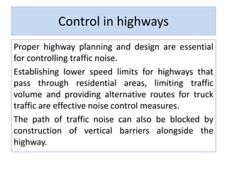 Control in highways
Proper highway planning and design are essential
for controlling traffic noise.
Establishing lower speed limits for highways that
pass through residential areas, limiting traffic
volume and providing alternative routes for truck
traffic are effective noise control measures.
The path of traffic noise can also be blocked by
construction of vertical barriers alongside the
highway.
 