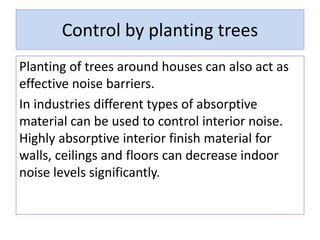 Control by planting trees
Planting of trees around houses can also act as
effective noise barriers.
In industries different types of absorptive
material can be used to control interior noise.
Highly absorptive interior finish material for
walls, ceilings and floors can decrease indoor
noise levels significantly.
 