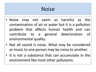 Noise
• Noise may not seem as harmful as the
contamination of air or water but it is a pollution
problem that affects human health and can
contribute to a general deterioration of
environmental quality.
• Not all sound is noise. What may be considered
as music to one person may be noise to another.
• It is not a substance that can accumulate in the
environment like most other pollutants.
 