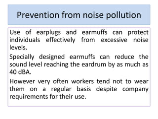 Prevention from noise pollution
Use of earplugs and earmuffs can protect
individuals effectively from excessive noise
levels.
Specially designed earmuffs can reduce the
sound level reaching the eardrum by as much as
40 dBA.
However very often workers tend not to wear
them on a regular basis despite company
requirements for their use.
 