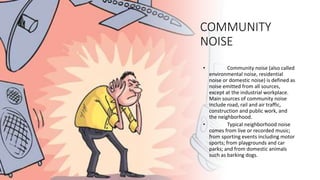 COMMUNITY
NOISE
• Community noise (also called
environmental noise, residential
noise or domestic noise) is defined as
noise emitted from all sources,
except at the industrial workplace.
Main sources of community noise
include road, rail and air traffic,
construction and public work, and
the neighborhood.
• Typical neighborhood noise
comes from live or recorded music;
from sporting events including motor
sports; from playgrounds and car
parks; and from domestic animals
such as barking dogs.
 