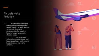 Air craft Noise
Pollution
• Noise from planes flying
over residential areas impairs
people's ability to work, learn in
school and sleep, and
consequently also results in
lowered property values in
affected areas.
• As passenger
volume increases and new and
larger airports are built, noise is
becoming even more of a
concern.
 