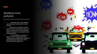 Roadway noise
pollution
• Roadway noise is the collective
sound energy emanating from motor
vehicles.
• In the USA it contributes more to
environmental noise exposure than any
other noise source, and is constituted
chiefly of engine, tire, aerodynamic and
braking elements.
• In other Western countries as
well as Lesser developed countries,
roadway noise is expected to contribute
a proportionately large share of the
total societal noise pollution.
 