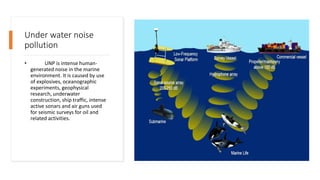 Under water noise
pollution
• UNP is intense human-
generated noise in the marine
environment. It is caused by use
of explosives, oceanographic
experiments, geophysical
research, underwater
construction, ship traffic, intense
active sonars and air guns used
for seismic surveys for oil and
related activities.
 
