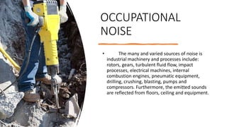 OCCUPATIONAL
NOISE
• The many and varied sources of noise is
industrial machinery and processes include:
rotors, gears, turbulent fluid flow, impact
processes, electrical machines, internal
combustion engines, pneumatic equipment,
drilling, crushing, blasting, pumps and
compressors. Furthermore, the emitted sounds
are reflected from floors, ceiling and equipment.
 