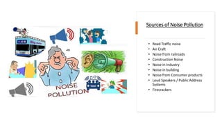 Sources of Noise Pollution
• Road Traffic noise
• Air Craft
• Noise from railroads
• Construction Noise
• Noise in Industry
• Noise in building
• Noise from Consumer products
• Loud Speakers / Public Address
Systems
• Firecrackers
 
