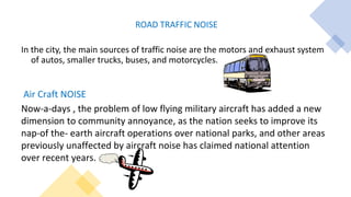 ROAD TRAFFIC NOISE
In the city, the main sources of traffic noise are the motors and exhaust system
of autos, smaller trucks, buses, and motorcycles.
Air Craft NOISE
Now-a-days , the problem of low flying military aircraft has added a new
dimension to community annoyance, as the nation seeks to improve its
nap-of the- earth aircraft operations over national parks, and other areas
previously unaffected by aircraft noise has claimed national attention
over recent years.
 