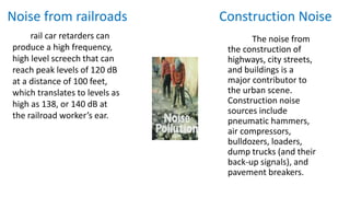Noise from railroads Construction Noise
rail car retarders can
produce a high frequency,
high level screech that can
reach peak levels of 120 dB
at a distance of 100 feet,
which translates to levels as
high as 138, or 140 dB at
the railroad worker’s ear.
The noise from
the construction of
highways, city streets,
and buildings is a
major contributor to
the urban scene.
Construction noise
sources include
pneumatic hammers,
air compressors,
bulldozers, loaders,
dump trucks (and their
back-up signals), and
pavement breakers.
 