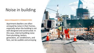 Noise in building
Apartment dwellers are often
annoyed by noise in their homes,
especially when the building is not
well designed and constructed. In
this case, internal building noise
from plumbing, boilers,
generators, air conditioners, and
fans, can be audible and annoying
 