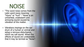 NOISE
• “The word noise comes from the
Latin word noxia meaning
"injury" or "hurt" .” Noise is an
unwanted, unpleasant and
annoying sound caused by
vibration of the matter.
• Vibrations impinge on the ear
drum of a human or animal and
setup a nervous disturbance,
which we call sound. When the
effects of sound are undesirable
that it may be termed as “Noise”.
 