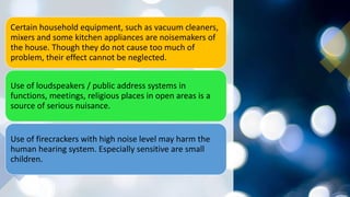 Certain household equipment, such as vacuum cleaners,
mixers and some kitchen appliances are noisemakers of
the house. Though they do not cause too much of
problem, their effect cannot be neglected.
Use of loudspeakers / public address systems in
functions, meetings, religious places in open areas is a
source of serious nuisance.
Use of firecrackers with high noise level may harm the
human hearing system. Especially sensitive are small
children.
 