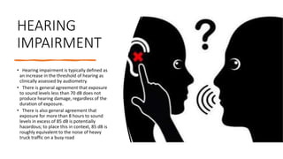 HEARING
IMPAIRMENT
• Hearing impairment is typically defined as
an increase in the threshold of hearing as
clinically assessed by audiometry.
• There is general agreement that exposure
to sound levels less than 70 dB does not
produce hearing damage, regardless of the
duration of exposure.
• There is also general agreement that
exposure for more than 8 hours to sound
levels in excess of 85 dB is potentially
hazardous; to place this in context, 85 dB is
roughly equivalent to the noise of heavy
truck traffic on a busy road
 