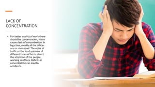 LACK OF
CONCENTRATION
• For better quality of work there
should be concentration, Noise
causes lack of concentration. In
big cities, mostly all the offices
are on main road. The noise of
traffic or the loud speakers of
different types of horns divert
the attention of the people
working in offices. Deficits in
concentration can lead to
accidents.
 