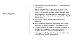 • Construction of sound proof rooms for noisy machines
in industries.
• Use of horns with jarring sounds to be banned. No
motor vehicle should be fitted with multitioned horn
giving a succession of different note or with any other
sound producing device giving an unduly harsh, shrill ,
loud or alarming noise on other similar vehicles of such
sound signals.
• Every motor vehicle shall be fitted with a device
(silencer).
• Noise producing industries, aerodromes, and railway
stations to be shifted away from the inhabited areas.
• Proper law should be enforced to check the misuse of
loudspeakers and public announcements systems.
Loud speakers are banned from 10pm to 6am.
• Growing green plants/trees along roadside to reduce
noise pollution as they absorb sound.
Noise Mitigation
 