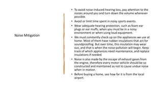 • To avoid noise-induced hearing loss, pay attention to the
noises around you and turn down the volume whenever
possible.
• Avoid or limit time spent in noisy sports events.
• Wear adequate hearing protection, such as foam ear
plugs or ear muffs, when you must be in a noisy
environment or when using loud equipment.
• We must constantly check up on the appliances we use at
home. Most of them have rubber insulations that act for
soundproofing. But over time, this insulation may wear
out, and that is when the noise pollution will begin. Keep
track of which appliances need maintenance, and replace
insulations if needed
• Noise is also made by the escape of exhaust gases from
the engine, therefore every motor vehicle should be so
constructed and maintained as not to cause undue noise
when in motion.
• Before buying a home, see how far it is from the local
airport.
Noise Mitigation
 
