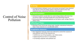 3) Zoning:-
• Increased distance between source and receiver by zoning of noisy industrial
areas like bus stand and railway stations away from silence zones near
residential areas, educational institutions and hospitals.
4) Sound Insulation:-
• A) Sound insulations can be done by constructing windows with more than
one panes of glass and filling the gap with sound absorbing material.
• B) Acoustical tiles, perforated plywood can be fixed on wall, ceilings, floors to
reduce noise.
5)Planting of Trees:-
• Planting of trees and shrubs along roads, hospitals, educational institutions
help in noise reduction to a considerable extent.
6)Legislative measures:-
• Strict legislative measures need to be enforced to control the nuisance of
noise pollution some of the measures are
• A) Minimum use of loud speakers, near silence zones.
• B) Banning Pressure horns in automobiles
• C) Framing a separate noise pollution act.
Control of Noise
Pollution
 