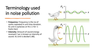 Terminology used
in noise pollution
• Frequency: Frequency is the no of
cycles repeated in unit time duration.
Its unit is cycle/sec or Hz ( 1 Hz= 1
Cycle /sec)
• Intensity: Amount of sound energy
received / sec is known as intensity of
sound. Its Unit is decibel ( dB).
 