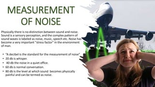 MEASUREMENT
OF NOISE
Physically there is no distinction between sound and noise.
Sound is a sensory perception, and the complex pattern of
sound waves is labeled as noise, music, speech etc. Noise has
become a very important "stress factor" in the environment
of man.
• “A decibel is the standard for the measurement of noise”
• 20 db is whisper.
• 40 db the noise in a quiet office.
• 60 db is normal conversation.
• 80 db is the level at which sound becomes physically
painful and can be termed as noise.
 
