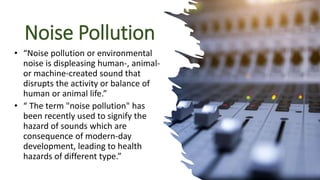 Noise Pollution
• “Noise pollution or environmental
noise is displeasing human-, animal-
or machine-created sound that
disrupts the activity or balance of
human or animal life.”
• “ The term "noise pollution" has
been recently used to signify the
hazard of sounds which are
consequence of modern-day
development, leading to health
hazards of different type.”
 