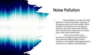 Noise Pollution
• Noise pollution is a type of energy
pollution in which distracting, irritating, or
damaging sounds are freely audible. Noise
pollution contaminants are not physical
particles, but rather waves that interfere
with naturally-occurring waves of a similar
type in the same environment.
• In the most narrow sense,
sounds are considered noise pollution if
they adversely affect wildlife, human
activity, or are capable of damaging physical
structures on a regular, repeating basis.
 