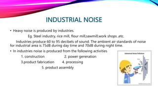 INDUSTRIAL NOISE
• Heavy noise is produced by industries.
Eg. Steel industry, rice mill, flour mill,sawmill,work shops ,etc.
Industries produce 60 to 95 decibels of sound. The ambient air standards of noise
for industrial area is 75dB during day time and 70dB during night time.
• In industries noise is produced from the following activities
1. construction 2. power generation
3.product fabrication 4. processing
5. product assembly
 